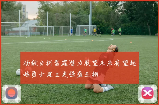 杨毅分析雷霆潜力展望未来有望超越勇士建立更强盛王朝