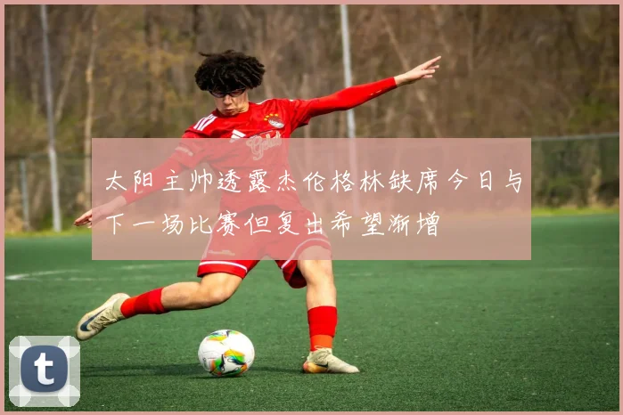太阳主帅透露杰伦格林缺席今日与下一场比赛但复出希望渐增