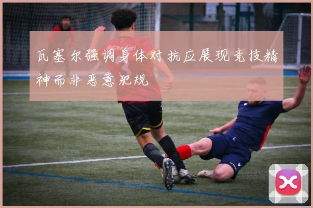 瓦塞尔强调身体对抗应展现竞技精神而非恶意犯规