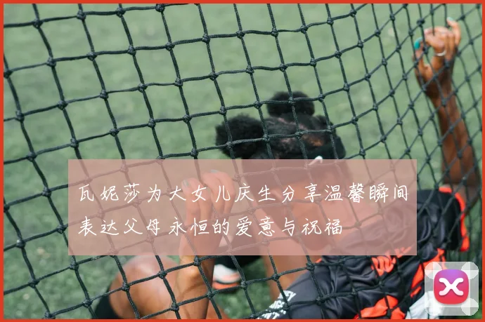 瓦妮莎为大女儿庆生分享温馨瞬间表达父母永恒的爱意与祝福